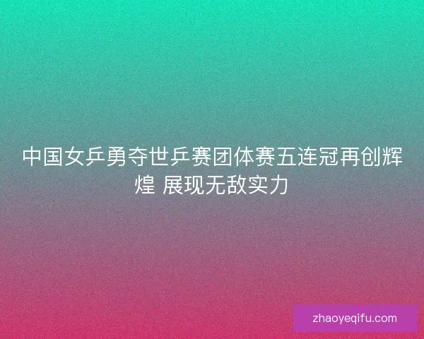 中国女乒勇夺世乒赛团体赛五连冠再创辉煌 展现无敌实力