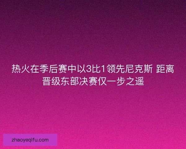 热火在季后赛中以3比1领先尼克斯 距离晋级东部决赛仅一步之遥
